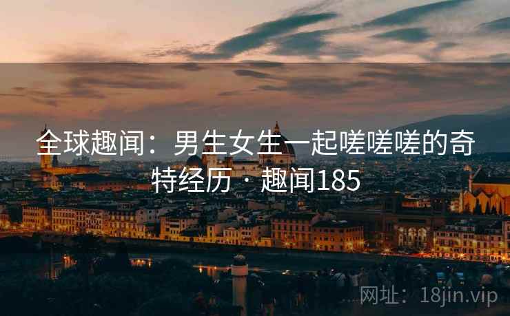 全球趣闻：男生女生一起嗟嗟嗟的奇特经历 · 趣闻185