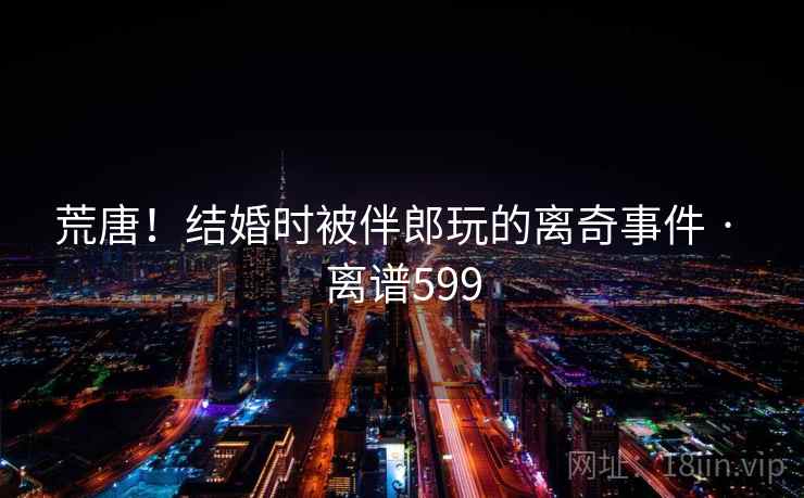 荒唐！结婚时被伴郎玩的离奇事件 · 离谱599