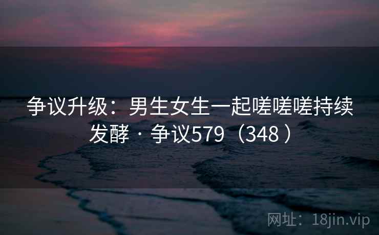 争议升级：男生女生一起嗟嗟嗟持续发酵 · 争议579（348 ）