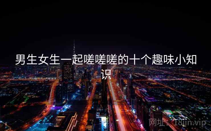 男生女生一起嗟嗟嗟的十个趣味小知识