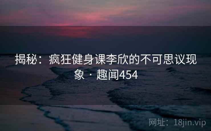 揭秘：疯狂健身课李欣的不可思议现象 · 趣闻454