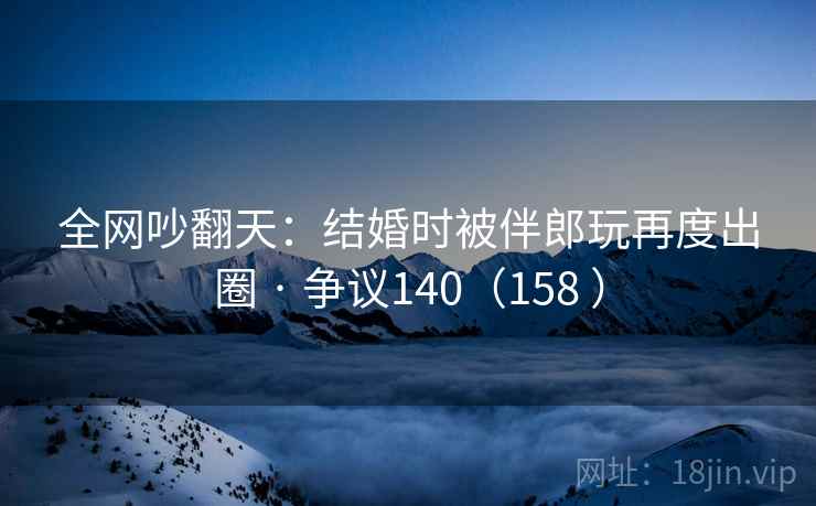 全网吵翻天：结婚时被伴郎玩再度出圈 · 争议140（158 ）