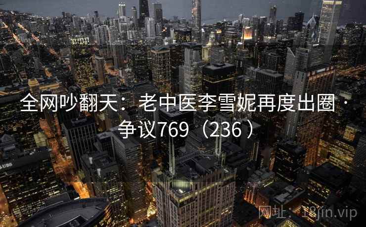 全网吵翻天：老中医李雪妮再度出圈 · 争议769（236 ）
