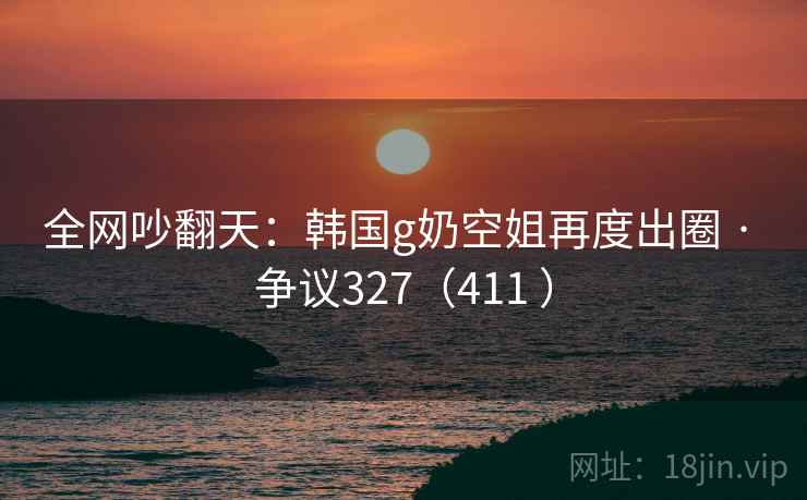 全网吵翻天：韩国g奶空姐再度出圈 · 争议327（411 ）